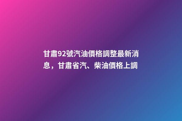 甘肅92號汽油價格調整最新消息，甘肅省汽、柴油價格上調-第1張-觀點-玄機派