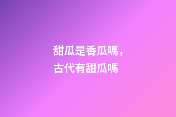 甜瓜是香瓜嗎，古代有甜瓜嗎-第1張-觀點-玄機派