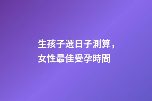 生孩子選日子測算，女性最佳受孕時間