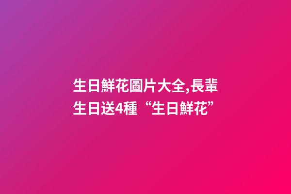 生日鮮花圖片大全,長輩生日送4種“生日鮮花”-第1張-觀點-玄機派