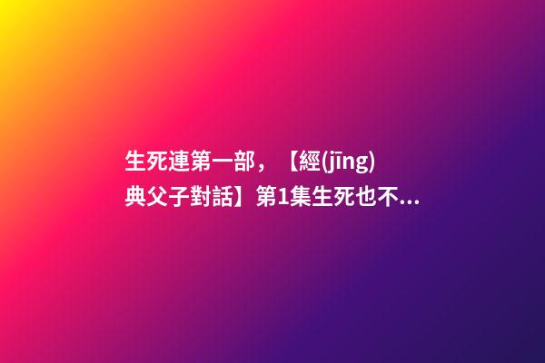 生死連第一部，【經(jīng)典父子對話】第1集生死也不是什么避諱的話題吧~-第1張-觀點-玄機派
