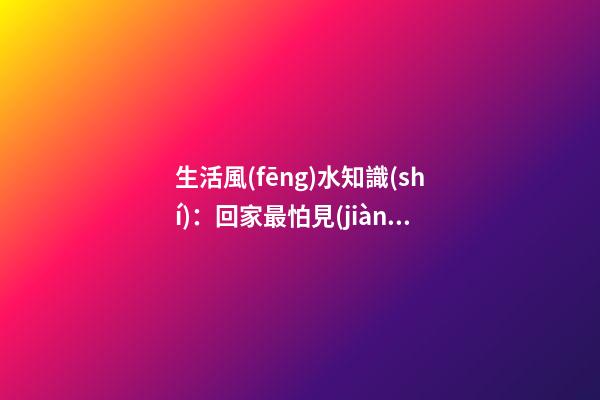 生活風(fēng)水知識(shí)：回家最怕見(jiàn)什么