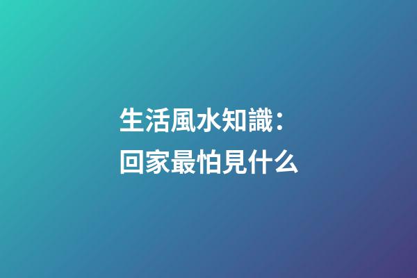 生活風水知識：回家最怕見什么