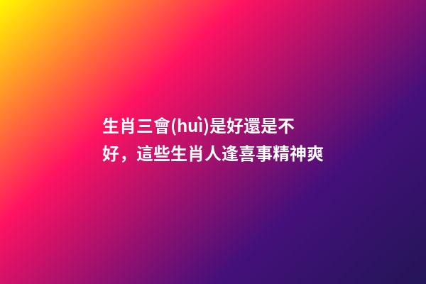 生肖三會(huì)是好還是不好，這些生肖人逢喜事精神爽