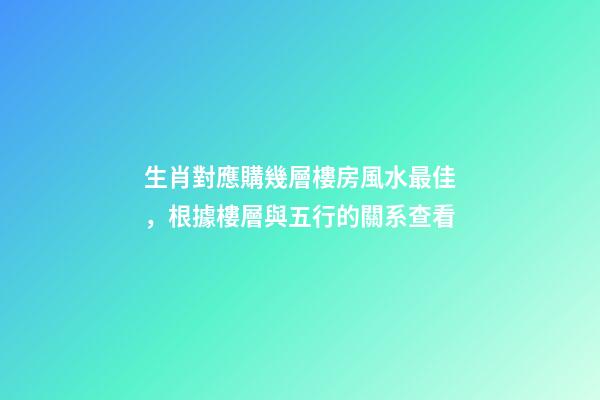 生肖對應購幾層樓房風水最佳，根據樓層與五行的關系查看
