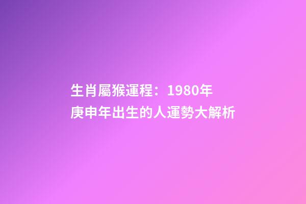 生肖屬猴運程：1980年庚申年出生的人運勢大解析