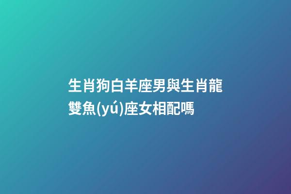 生肖狗白羊座男與生肖龍雙魚(yú)座女相配嗎-第1張-星座運(yùn)勢(shì)-玄機(jī)派