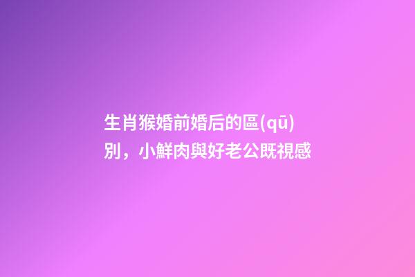 生肖猴婚前婚后的區(qū)別，小鮮肉與好老公既視感