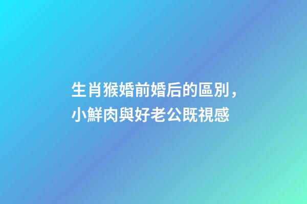 生肖猴婚前婚后的區別，小鮮肉與好老公既視感