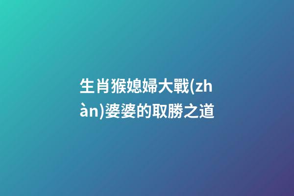 生肖猴媳婦大戰(zhàn)婆婆的取勝之道