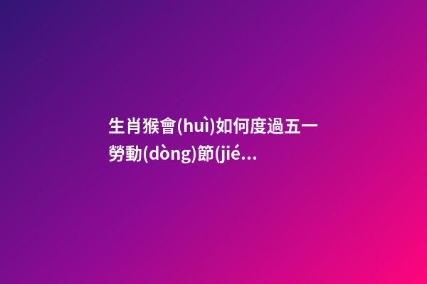 生肖猴會(huì)如何度過五一勞動(dòng)節(jié)