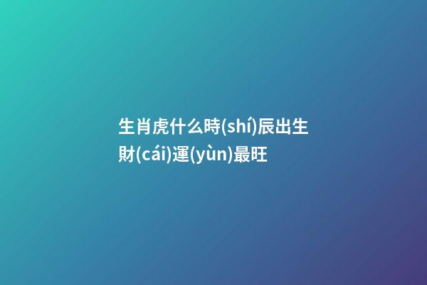 生肖虎什么時(shí)辰出生財(cái)運(yùn)最旺