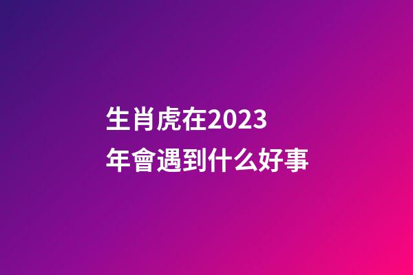 生肖虎在2023年會遇到什么好事