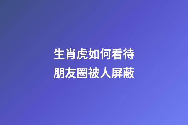 生肖虎如何看待朋友圈被人屏蔽