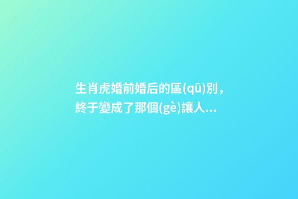 生肖虎婚前婚后的區(qū)別，終于變成了那個(gè)讓人又愛(ài)又恨的摳腳大漢