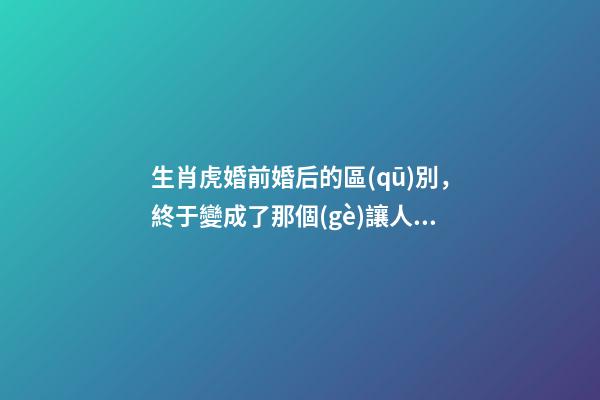 生肖虎婚前婚后的區(qū)別，終于變成了那個(gè)讓人又愛又恨的摳腳大漢