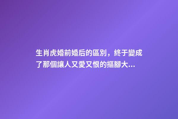 生肖虎婚前婚后的區別，終于變成了那個讓人又愛又恨的摳腳大漢