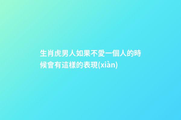 生肖虎男人如果不愛一個人的時候會有這樣的表現(xiàn)