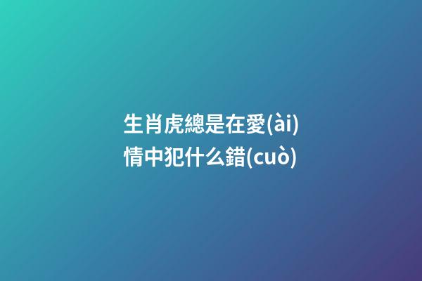 生肖虎總是在愛(ài)情中犯什么錯(cuò)