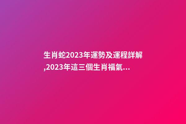 生肖蛇2023年運勢及運程詳解,2023年這三個生肖福氣滿滿-第1張-觀點-玄機派