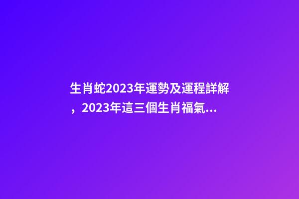 生肖蛇2023年運勢及運程詳解，2023年這三個生肖福氣滿滿-第1張-觀點-玄機派