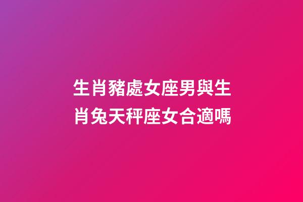 生肖豬處女座男與生肖兔天秤座女合適嗎-第1張-星座運勢-玄機派