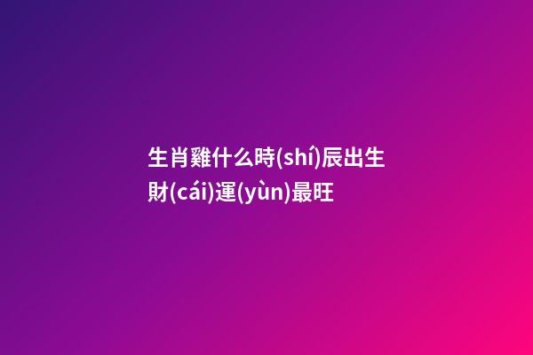 生肖雞什么時(shí)辰出生財(cái)運(yùn)最旺