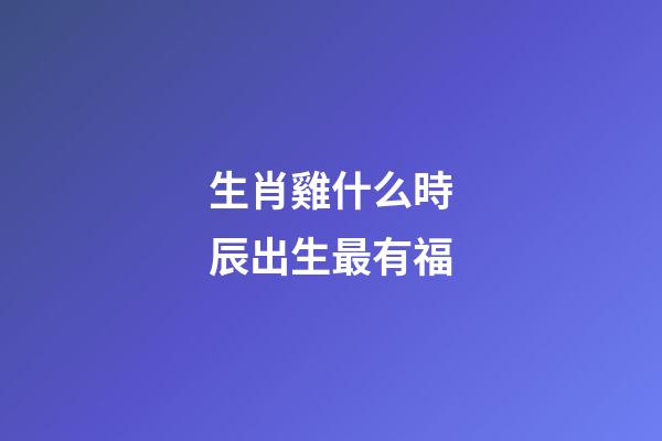 生肖雞什么時辰出生最有福