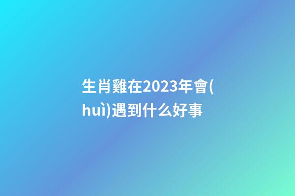 生肖雞在2023年會(huì)遇到什么好事