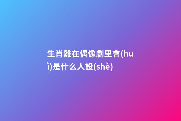 生肖雞在偶像劇里會(huì)是什么人設(shè)
