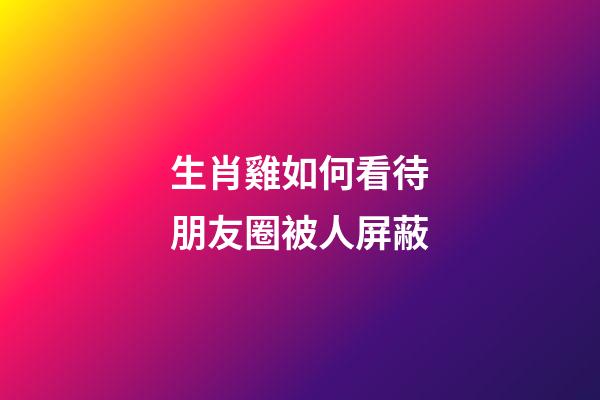 生肖雞如何看待朋友圈被人屏蔽