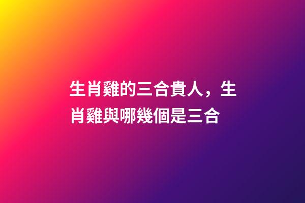 生肖雞的三合貴人，生肖雞與哪幾個是三合