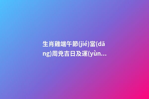 生肖雞端午節(jié)當(dāng)周兇吉日及運(yùn)勢