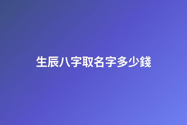 生辰八字取名字多少錢(起名字生辰八字)