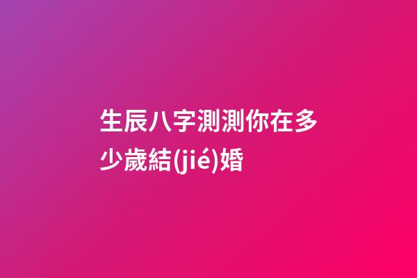 生辰八字測測你在多少歲結(jié)婚