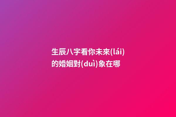 生辰八字看你未來(lái)的婚姻對(duì)象在哪
