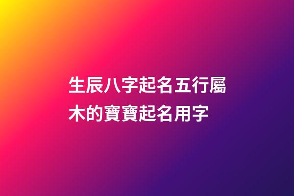 生辰八字起名五行屬木的寶寶起名用字
