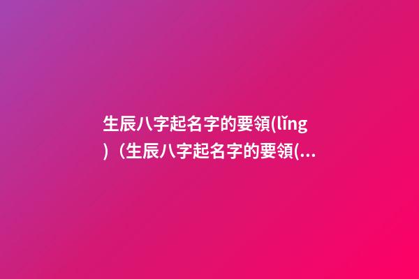 生辰八字起名字的要領(lǐng)（生辰八字起名字的要領(lǐng)有哪些）