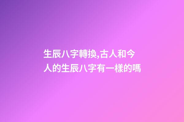 生辰八字轉換,古人和今人的生辰八字有一樣的嗎-第1張-觀點-玄機派