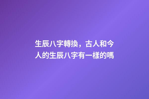 生辰八字轉換，古人和今人的生辰八字有一樣的嗎-第1張-觀點-玄機派