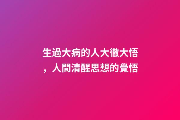 生過大病的人大徹大悟，人間清醒思想的覺悟-第1張-觀點-玄機派