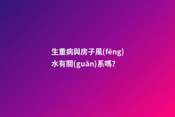 生重病與房子風(fēng)水有關(guān)系嗎？