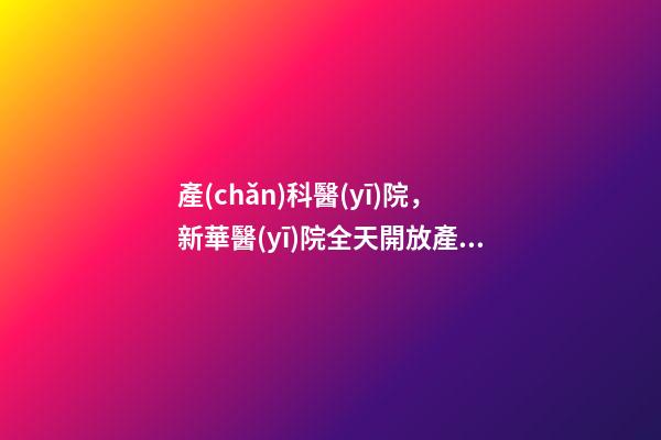產(chǎn)科醫(yī)院，新華醫(yī)院全天開放產(chǎn)科建卡門診及普通門診!-第1張-觀點-玄機派