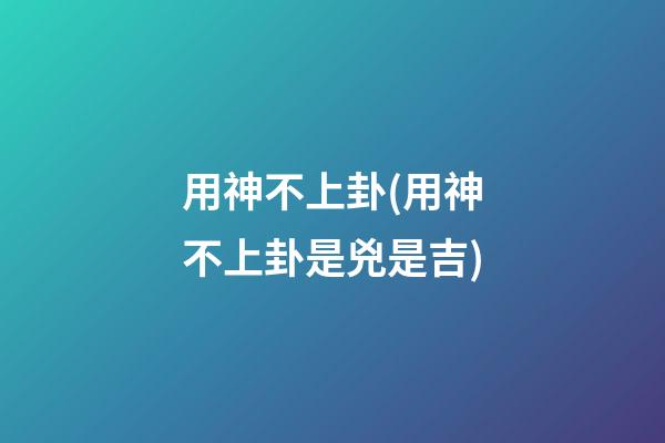 用神不上卦(用神不上卦是兇是吉)