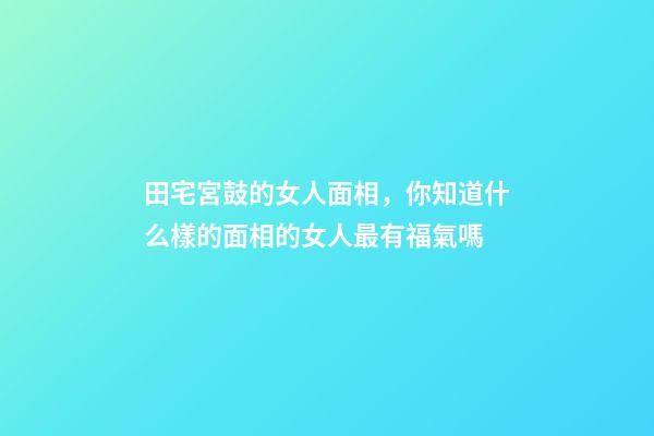田宅宮鼓的女人面相，你知道什么樣的面相的女人最有福氣嗎-第1張-觀點-玄機派
