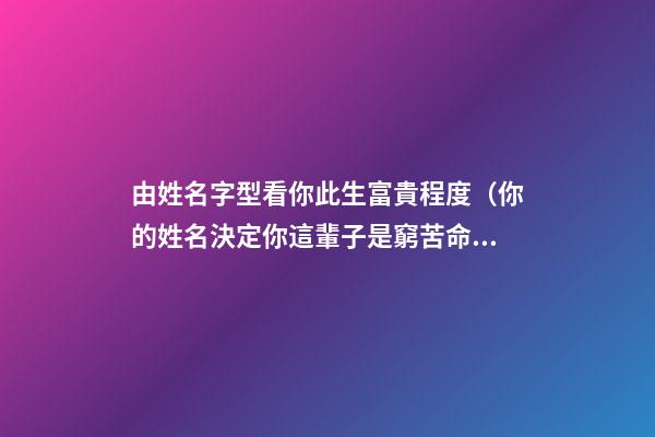 由姓名字型看你此生富貴程度（你的姓名決定你這輩子是窮苦命還是富貴命）
