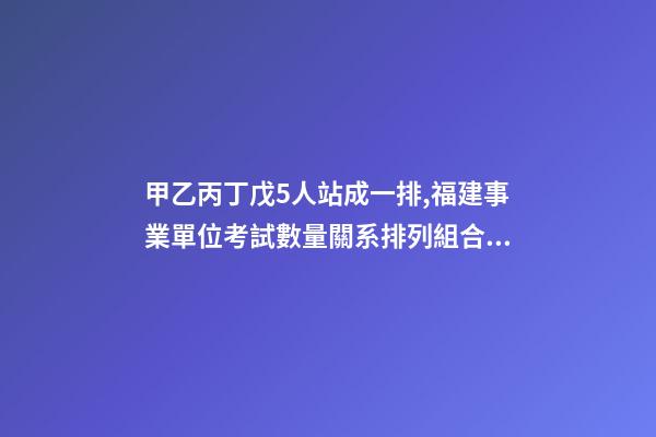 甲乙丙丁戊5人站成一排,福建事業單位考試數量關系排列組合之方法整合-第1張-觀點-玄機派