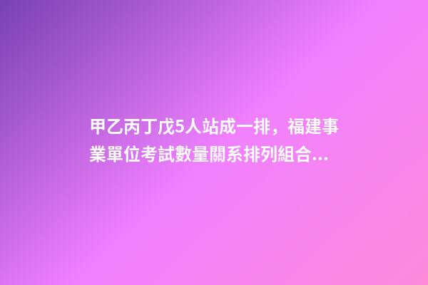 甲乙丙丁戊5人站成一排，福建事業單位考試數量關系排列組合之方法整合-第1張-觀點-玄機派