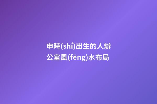申時(shí)出生的人辦公室風(fēng)水布局