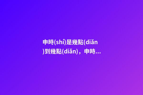 申時(shí)是幾點(diǎn)到幾點(diǎn)，申時(shí)出生的人命運(yùn)